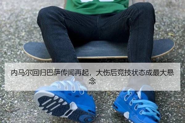 内马尔回归巴萨传闻再起，大伤后竞技状态成最大悬念