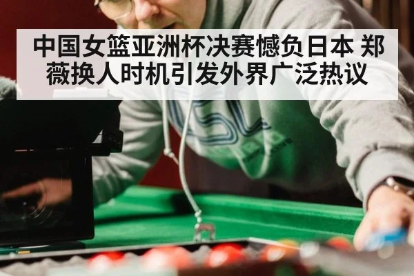 中国女篮亚洲杯决赛憾负日本 郑薇换人时机引发外界广泛热议